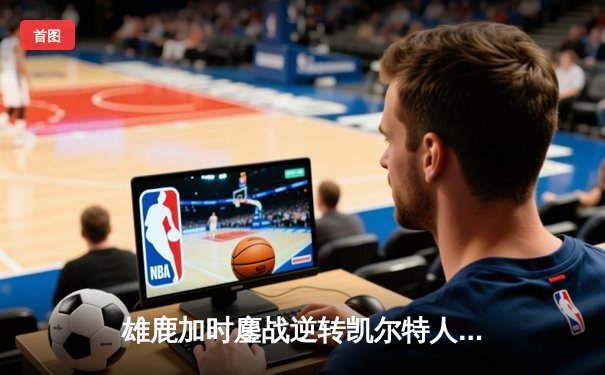 雄鹿加时鏖战逆转凯尔特人 字母哥44+14+7主宰关键时刻