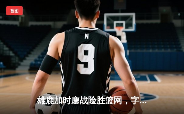 雄鹿加时鏖战险胜篮网，字母哥36+12+5主宰关键时刻