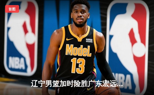 辽宁男篮加时险胜广东宏远，总决赛悬念再起