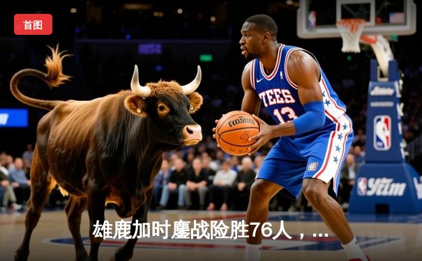 雄鹿加时鏖战险胜76人，字母哥32+11+7主宰关键时刻