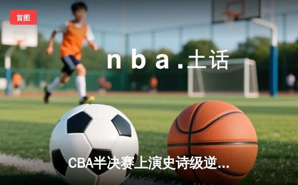 CBA半决赛上演史诗级逆转 广东东莞大益末节狂飙淘汰浙江稠州